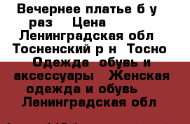 Вечернее платье б/у 1 раз! › Цена ­ 1 500 - Ленинградская обл., Тосненский р-н, Тосно  Одежда, обувь и аксессуары » Женская одежда и обувь   . Ленинградская обл.